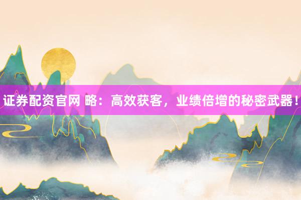 证券配资官网 略：高效获客，业绩倍增的秘密武器！