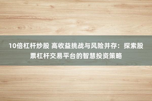 10倍杠杆炒股 高收益挑战与风险并存：探索股票杠杆交易平台的智慧投资策略