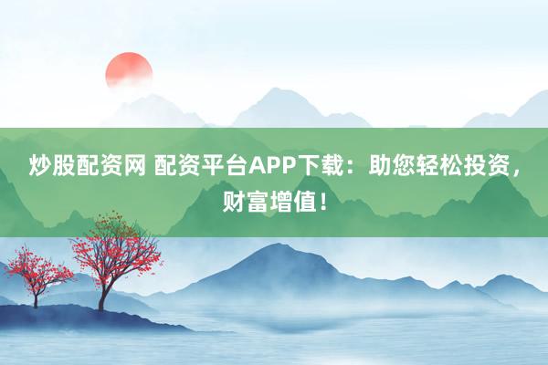 炒股配资网 配资平台APP下载：助您轻松投资，财富增值！