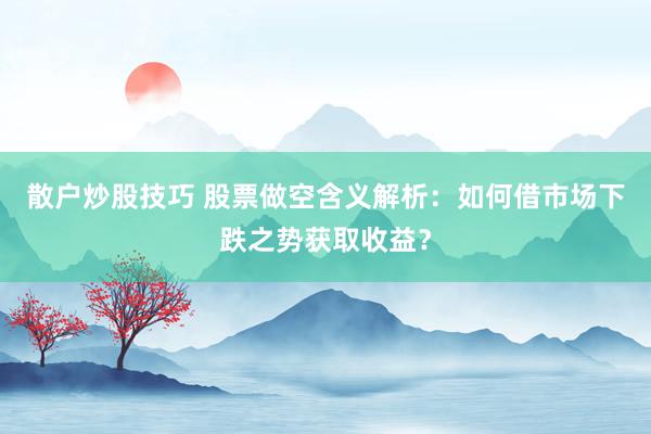 散户炒股技巧 股票做空含义解析：如何借市场下跌之势获取收益？