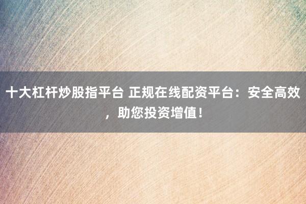 十大杠杆炒股指平台 正规在线配资平台：安全高效，助您投资增值！