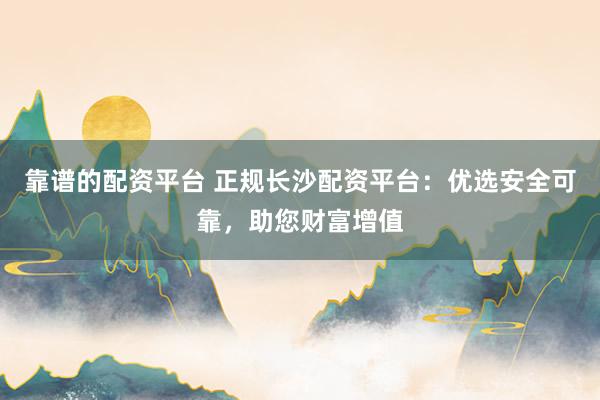 靠谱的配资平台 正规长沙配资平台：优选安全可靠，助您财富增值