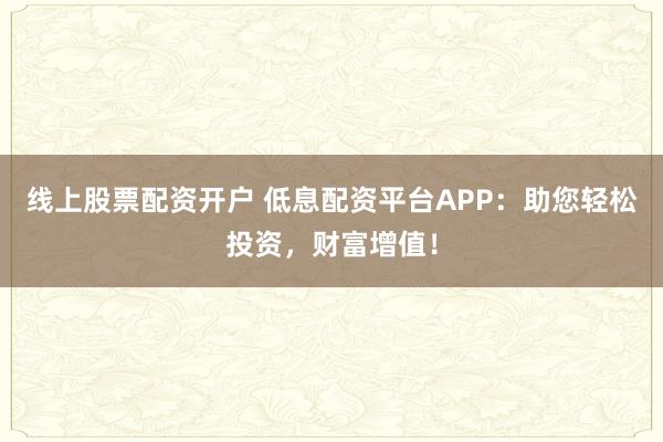 线上股票配资开户 低息配资平台APP：助您轻松投资，财富增值！