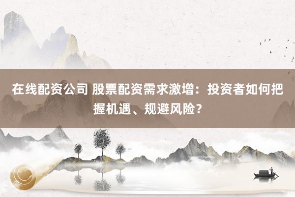 在线配资公司 股票配资需求激增：投资者如何把握机遇、规避风险？