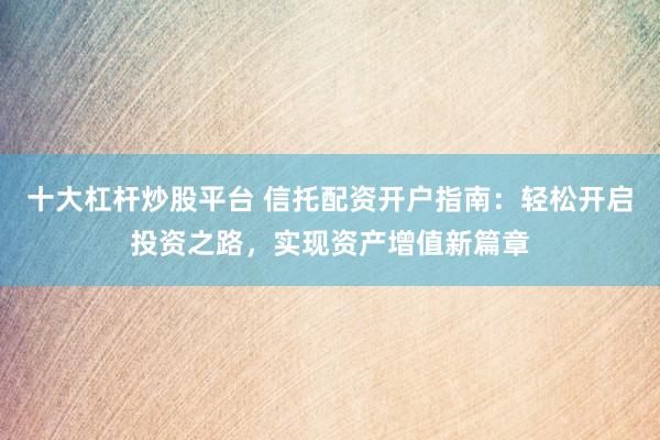十大杠杆炒股平台 信托配资开户指南：轻松开启投资之路，实现资产增值新篇章