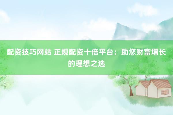 配资技巧网站 正规配资十倍平台：助您财富增长的理想之选