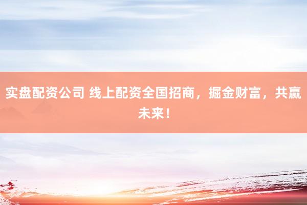 实盘配资公司 线上配资全国招商，掘金财富，共赢未来！