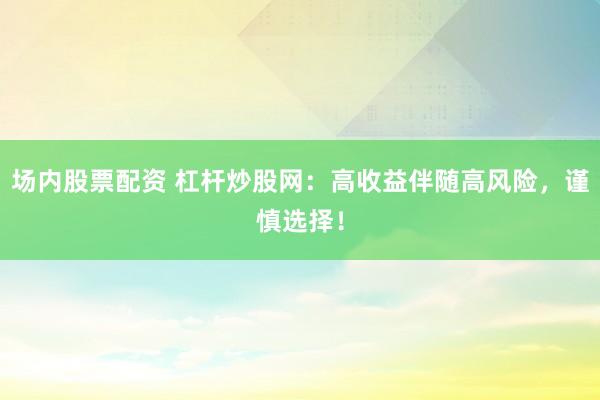 场内股票配资 杠杆炒股网：高收益伴随高风险，谨慎选择！