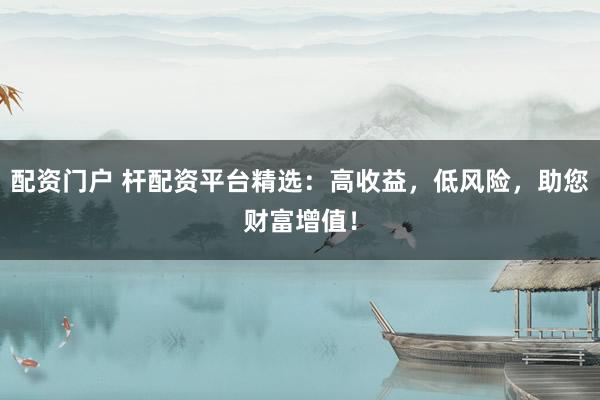 配资门户 杆配资平台精选：高收益，低风险，助您财富增值！