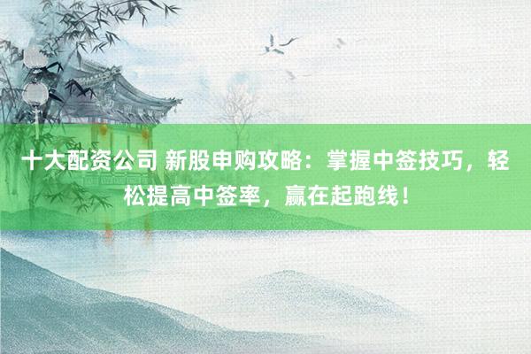 十大配资公司 新股申购攻略：掌握中签技巧，轻松提高中签率，赢在起跑线！