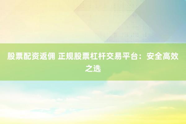 股票配资返佣 正规股票杠杆交易平台：安全高效之选