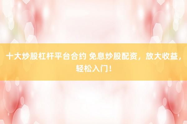 十大炒股杠杆平台合约 免息炒股配资，放大收益，轻松入门！