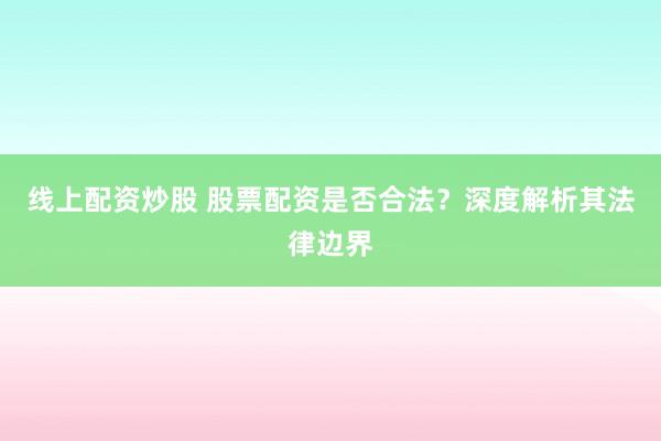 线上配资炒股 股票配资是否合法？深度解析其法律边界
