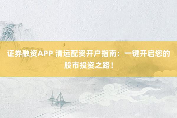 证券融资APP 清远配资开户指南：一键开启您的股市投资之路！