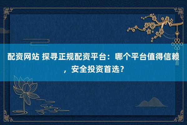 配资网站 探寻正规配资平台：哪个平台值得信赖，安全投资首选？