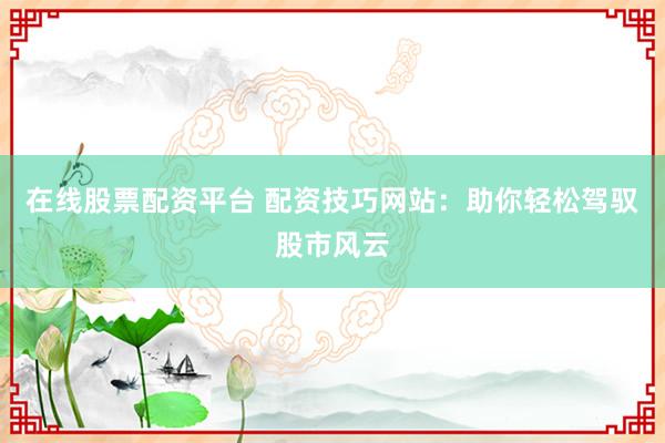 在线股票配资平台 配资技巧网站：助你轻松驾驭股市风云
