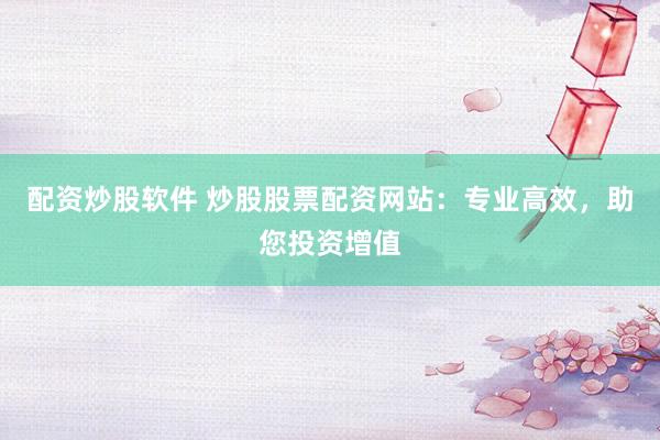 配资炒股软件 炒股股票配资网站：专业高效，助您投资增值