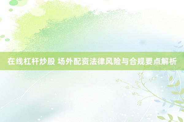 在线杠杆炒股 场外配资法律风险与合规要点解析