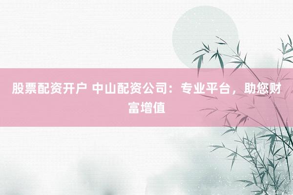 股票配资开户 中山配资公司：专业平台，助您财富增值