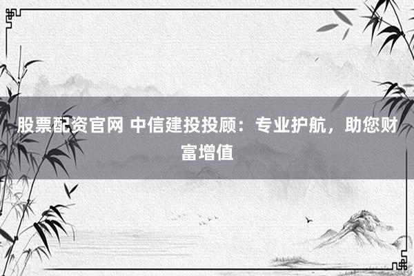 股票配资官网 中信建投投顾：专业护航，助您财富增值