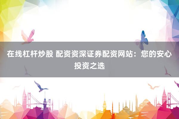 在线杠杆炒股 配资资深证券配资网站：您的安心投资之选