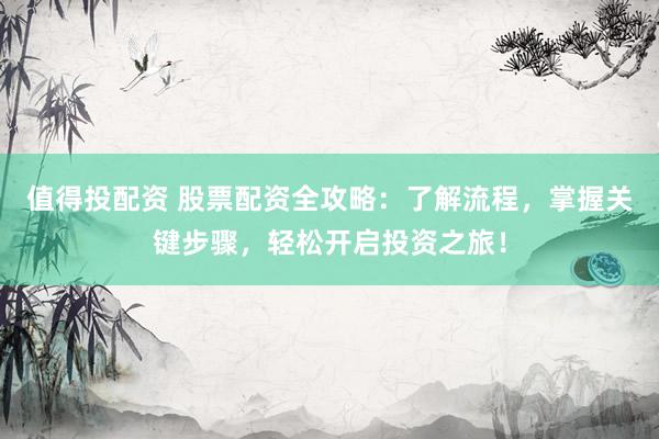 值得投配资 股票配资全攻略：了解流程，掌握关键步骤，轻松开启投资之旅！