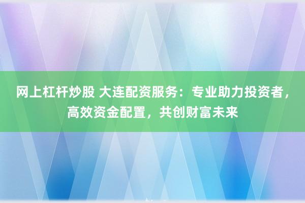 网上杠杆炒股 大连配资服务：专业助力投资者，高效资金配置，共创财富未来