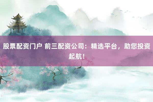 股票配资门户 前三配资公司：精选平台，助您投资起航！