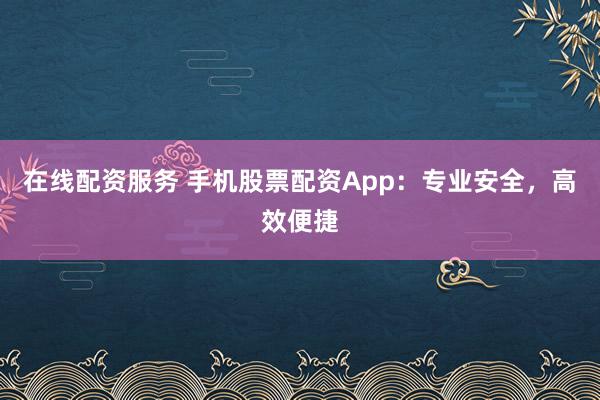 在线配资服务 手机股票配资App：专业安全，高效便捷