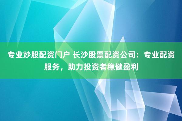 专业炒股配资门户 长沙股票配资公司：专业配资服务，助力投资者稳健盈利