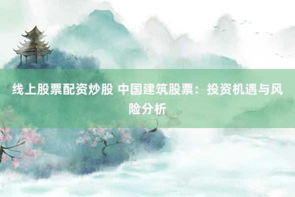 线上股票配资炒股 中国建筑股票：投资机遇与风险分析