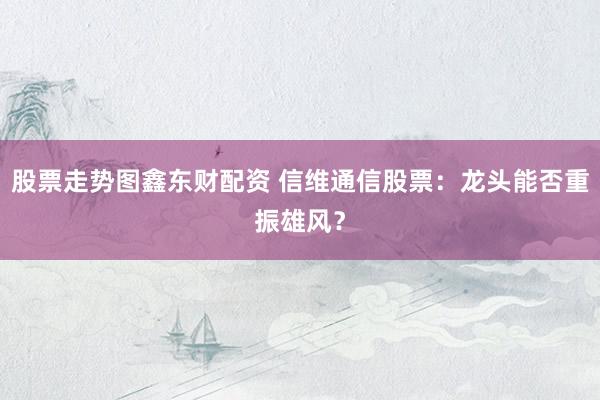 股票走势图鑫东财配资 信维通信股票：龙头能否重振雄风？