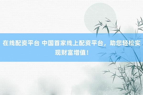 在线配资平台 中国首家线上配资平台，助您轻松实现财富增值！