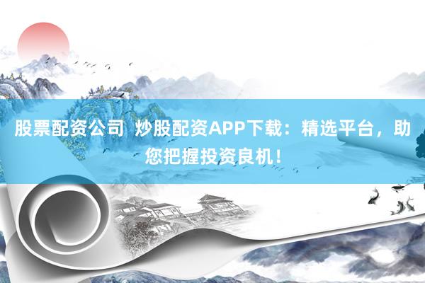 股票配资公司  炒股配资APP下载：精选平台，助您把握投资良机！