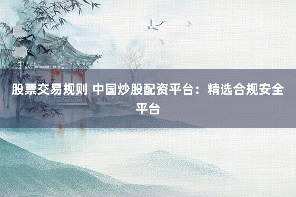 股票交易规则 中国炒股配资平台：精选合规安全平台